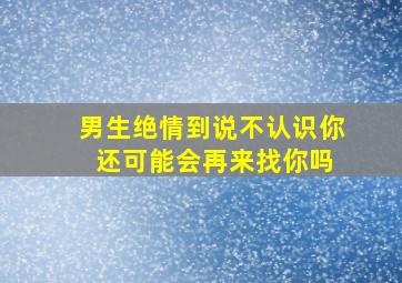 男生绝情到说不认识你 还可能会再来找你吗